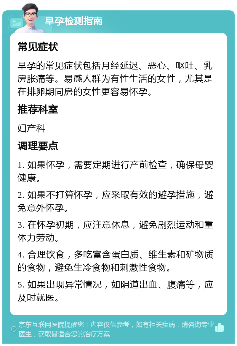 早孕检测指南 常见症状 早孕的常见症状包括月经延迟、恶心、呕吐、乳房胀痛等。易感人群为有性生活的女性，尤其是在排卵期同房的女性更容易怀孕。 推荐科室 妇产科 调理要点 1. 如果怀孕，需要定期进行产前检查，确保母婴健康。 2. 如果不打算怀孕，应采取有效的避孕措施，避免意外怀孕。 3. 在怀孕初期，应注意休息，避免剧烈运动和重体力劳动。 4. 合理饮食，多吃富含蛋白质、维生素和矿物质的食物，避免生冷食物和刺激性食物。 5. 如果出现异常情况，如阴道出血、腹痛等，应及时就医。