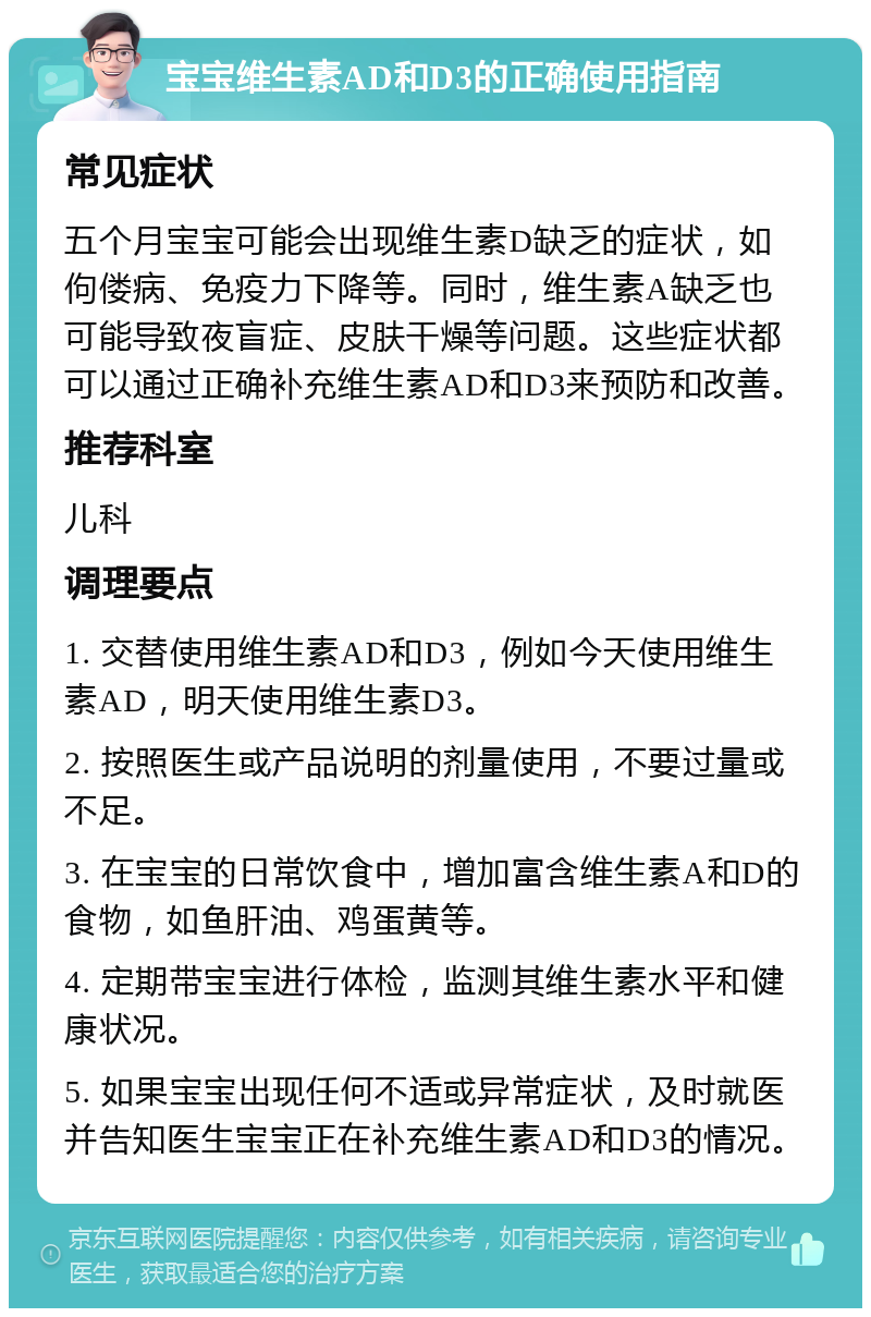 宝宝维生素AD和D3的正确使用指南 常见症状 五个月宝宝可能会出现维生素D缺乏的症状，如佝偻病、免疫力下降等。同时，维生素A缺乏也可能导致夜盲症、皮肤干燥等问题。这些症状都可以通过正确补充维生素AD和D3来预防和改善。 推荐科室 儿科 调理要点 1. 交替使用维生素AD和D3，例如今天使用维生素AD，明天使用维生素D3。 2. 按照医生或产品说明的剂量使用，不要过量或不足。 3. 在宝宝的日常饮食中，增加富含维生素A和D的食物，如鱼肝油、鸡蛋黄等。 4. 定期带宝宝进行体检，监测其维生素水平和健康状况。 5. 如果宝宝出现任何不适或异常症状，及时就医并告知医生宝宝正在补充维生素AD和D3的情况。