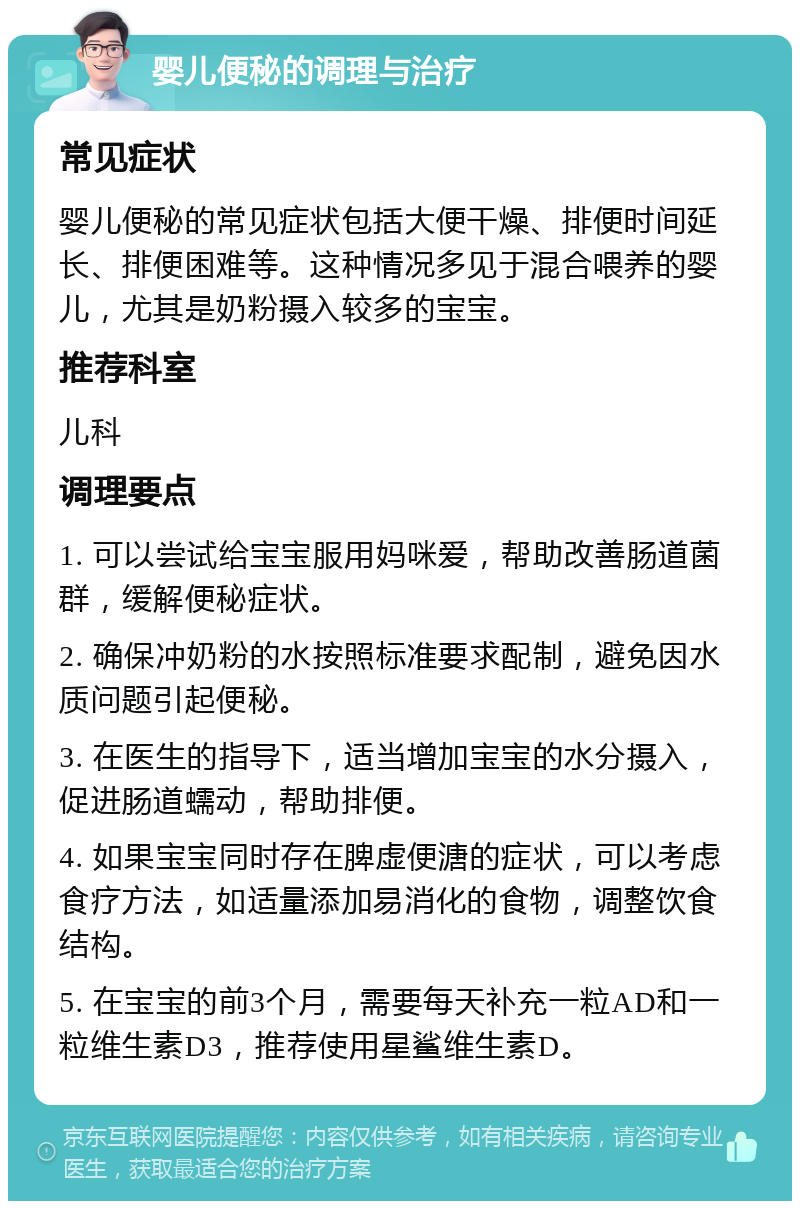 婴儿便秘的调理与治疗 常见症状 婴儿便秘的常见症状包括大便干燥、排便时间延长、排便困难等。这种情况多见于混合喂养的婴儿，尤其是奶粉摄入较多的宝宝。 推荐科室 儿科 调理要点 1. 可以尝试给宝宝服用妈咪爱，帮助改善肠道菌群，缓解便秘症状。 2. 确保冲奶粉的水按照标准要求配制，避免因水质问题引起便秘。 3. 在医生的指导下，适当增加宝宝的水分摄入，促进肠道蠕动，帮助排便。 4. 如果宝宝同时存在脾虚便溏的症状，可以考虑食疗方法，如适量添加易消化的食物，调整饮食结构。 5. 在宝宝的前3个月，需要每天补充一粒AD和一粒维生素D3，推荐使用星鲨维生素D。