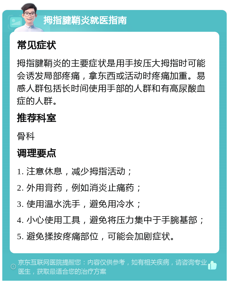 拇指腱鞘炎就医指南 常见症状 拇指腱鞘炎的主要症状是用手按压大拇指时可能会诱发局部疼痛，拿东西或活动时疼痛加重。易感人群包括长时间使用手部的人群和有高尿酸血症的人群。 推荐科室 骨科 调理要点 1. 注意休息，减少拇指活动； 2. 外用膏药，例如消炎止痛药； 3. 使用温水洗手，避免用冷水； 4. 小心使用工具，避免将压力集中于手腕基部； 5. 避免揉按疼痛部位，可能会加剧症状。