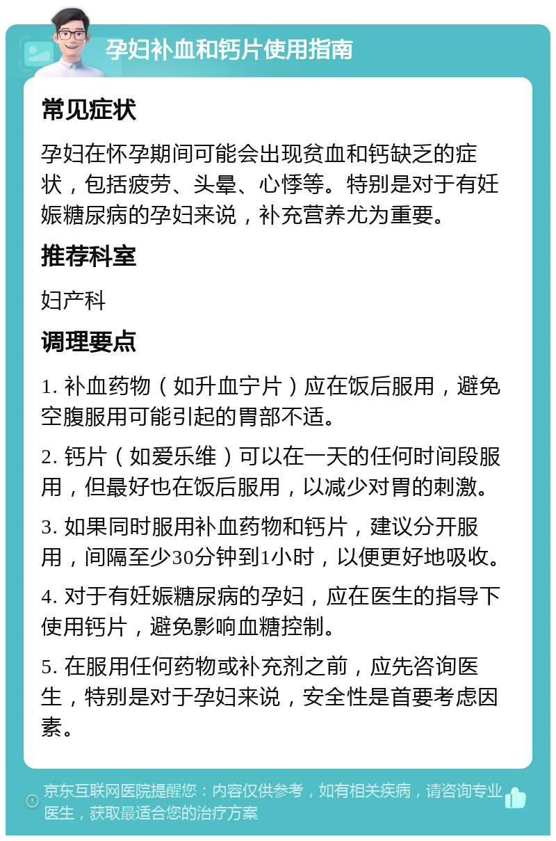 孕妇补血和钙片使用指南 常见症状 孕妇在怀孕期间可能会出现贫血和钙缺乏的症状，包括疲劳、头晕、心悸等。特别是对于有妊娠糖尿病的孕妇来说，补充营养尤为重要。 推荐科室 妇产科 调理要点 1. 补血药物（如升血宁片）应在饭后服用，避免空腹服用可能引起的胃部不适。 2. 钙片（如爱乐维）可以在一天的任何时间段服用，但最好也在饭后服用，以减少对胃的刺激。 3. 如果同时服用补血药物和钙片，建议分开服用，间隔至少30分钟到1小时，以便更好地吸收。 4. 对于有妊娠糖尿病的孕妇，应在医生的指导下使用钙片，避免影响血糖控制。 5. 在服用任何药物或补充剂之前，应先咨询医生，特别是对于孕妇来说，安全性是首要考虑因素。