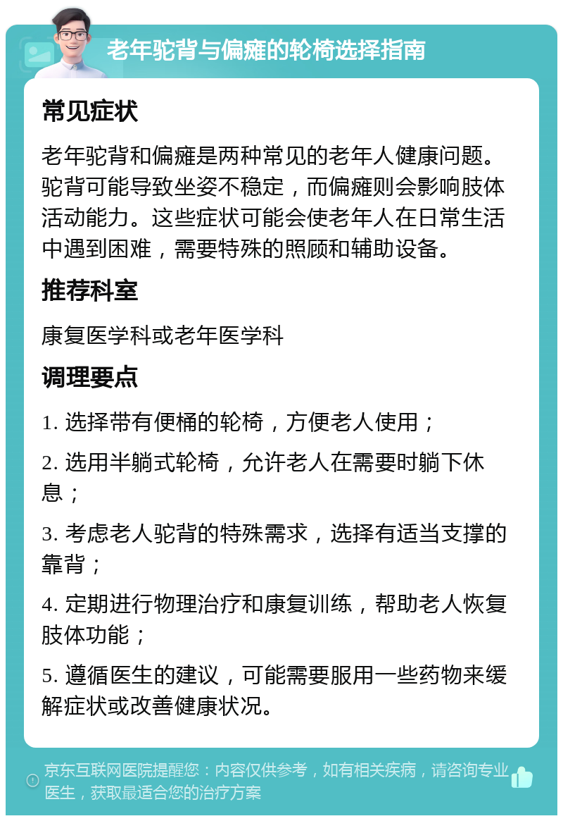 老年驼背与偏瘫的轮椅选择指南 常见症状 老年驼背和偏瘫是两种常见的老年人健康问题。驼背可能导致坐姿不稳定，而偏瘫则会影响肢体活动能力。这些症状可能会使老年人在日常生活中遇到困难，需要特殊的照顾和辅助设备。 推荐科室 康复医学科或老年医学科 调理要点 1. 选择带有便桶的轮椅，方便老人使用； 2. 选用半躺式轮椅，允许老人在需要时躺下休息； 3. 考虑老人驼背的特殊需求，选择有适当支撑的靠背； 4. 定期进行物理治疗和康复训练，帮助老人恢复肢体功能； 5. 遵循医生的建议，可能需要服用一些药物来缓解症状或改善健康状况。