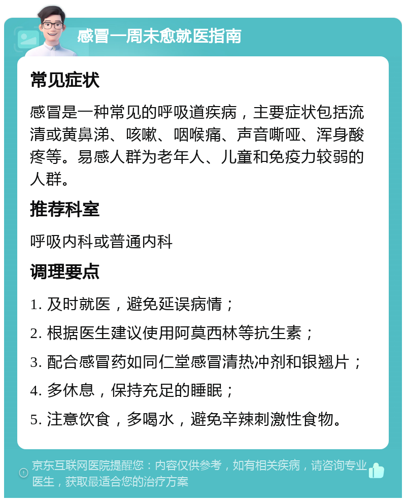 感冒一周未愈就医指南 常见症状 感冒是一种常见的呼吸道疾病，主要症状包括流清或黄鼻涕、咳嗽、咽喉痛、声音嘶哑、浑身酸疼等。易感人群为老年人、儿童和免疫力较弱的人群。 推荐科室 呼吸内科或普通内科 调理要点 1. 及时就医，避免延误病情； 2. 根据医生建议使用阿莫西林等抗生素； 3. 配合感冒药如同仁堂感冒清热冲剂和银翘片； 4. 多休息，保持充足的睡眠； 5. 注意饮食，多喝水，避免辛辣刺激性食物。