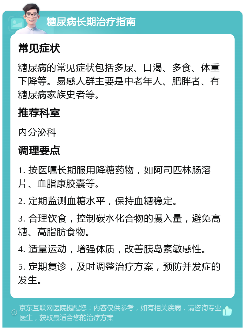 糖尿病长期治疗指南 常见症状 糖尿病的常见症状包括多尿、口渴、多食、体重下降等。易感人群主要是中老年人、肥胖者、有糖尿病家族史者等。 推荐科室 内分泌科 调理要点 1. 按医嘱长期服用降糖药物，如阿司匹林肠溶片、血脂康胶囊等。 2. 定期监测血糖水平，保持血糖稳定。 3. 合理饮食，控制碳水化合物的摄入量，避免高糖、高脂肪食物。 4. 适量运动，增强体质，改善胰岛素敏感性。 5. 定期复诊，及时调整治疗方案，预防并发症的发生。