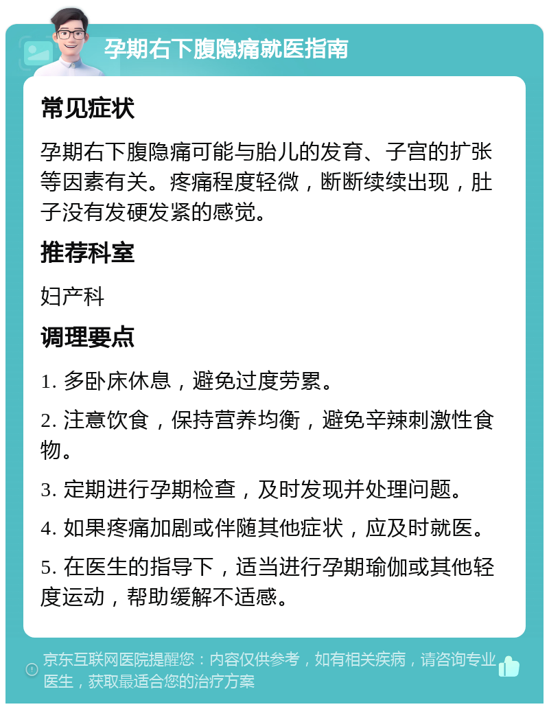 孕期右下腹隐痛就医指南 常见症状 孕期右下腹隐痛可能与胎儿的发育、子宫的扩张等因素有关。疼痛程度轻微，断断续续出现，肚子没有发硬发紧的感觉。 推荐科室 妇产科 调理要点 1. 多卧床休息，避免过度劳累。 2. 注意饮食，保持营养均衡，避免辛辣刺激性食物。 3. 定期进行孕期检查，及时发现并处理问题。 4. 如果疼痛加剧或伴随其他症状，应及时就医。 5. 在医生的指导下，适当进行孕期瑜伽或其他轻度运动，帮助缓解不适感。