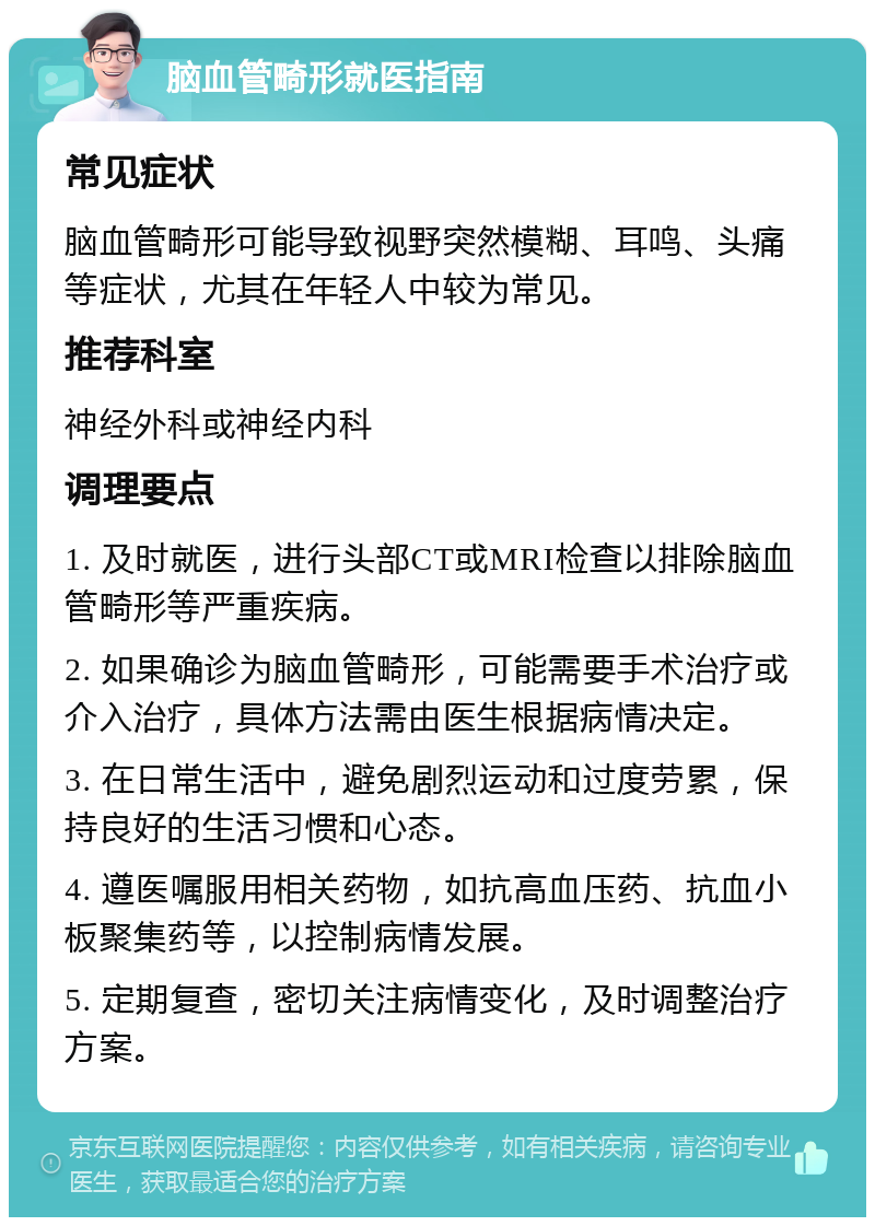 脑血管畸形就医指南 常见症状 脑血管畸形可能导致视野突然模糊、耳鸣、头痛等症状，尤其在年轻人中较为常见。 推荐科室 神经外科或神经内科 调理要点 1. 及时就医，进行头部CT或MRI检查以排除脑血管畸形等严重疾病。 2. 如果确诊为脑血管畸形，可能需要手术治疗或介入治疗，具体方法需由医生根据病情决定。 3. 在日常生活中，避免剧烈运动和过度劳累，保持良好的生活习惯和心态。 4. 遵医嘱服用相关药物，如抗高血压药、抗血小板聚集药等，以控制病情发展。 5. 定期复查，密切关注病情变化，及时调整治疗方案。