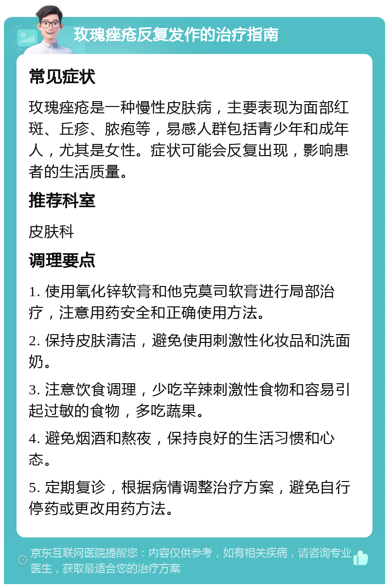 玫瑰痤疮反复发作的治疗指南 常见症状 玫瑰痤疮是一种慢性皮肤病，主要表现为面部红斑、丘疹、脓疱等，易感人群包括青少年和成年人，尤其是女性。症状可能会反复出现，影响患者的生活质量。 推荐科室 皮肤科 调理要点 1. 使用氧化锌软膏和他克莫司软膏进行局部治疗，注意用药安全和正确使用方法。 2. 保持皮肤清洁，避免使用刺激性化妆品和洗面奶。 3. 注意饮食调理，少吃辛辣刺激性食物和容易引起过敏的食物，多吃蔬果。 4. 避免烟酒和熬夜，保持良好的生活习惯和心态。 5. 定期复诊，根据病情调整治疗方案，避免自行停药或更改用药方法。