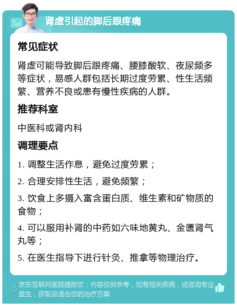 肾虚引起的脚后跟疼痛 常见症状 肾虚可能导致脚后跟疼痛、腰膝酸软、夜尿频多等症状，易感人群包括长期过度劳累、性生活频繁、营养不良或患有慢性疾病的人群。 推荐科室 中医科或肾内科 调理要点 1. 调整生活作息，避免过度劳累； 2. 合理安排性生活，避免频繁； 3. 饮食上多摄入富含蛋白质、维生素和矿物质的食物； 4. 可以服用补肾的中药如六味地黄丸、金匮肾气丸等； 5. 在医生指导下进行针灸、推拿等物理治疗。