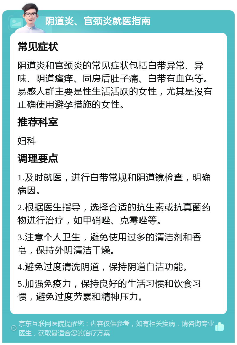 阴道炎、宫颈炎就医指南 常见症状 阴道炎和宫颈炎的常见症状包括白带异常、异味、阴道瘙痒、同房后肚子痛、白带有血色等。易感人群主要是性生活活跃的女性，尤其是没有正确使用避孕措施的女性。 推荐科室 妇科 调理要点 1.及时就医，进行白带常规和阴道镜检查，明确病因。 2.根据医生指导，选择合适的抗生素或抗真菌药物进行治疗，如甲硝唑、克霉唑等。 3.注意个人卫生，避免使用过多的清洁剂和香皂，保持外阴清洁干燥。 4.避免过度清洗阴道，保持阴道自洁功能。 5.加强免疫力，保持良好的生活习惯和饮食习惯，避免过度劳累和精神压力。