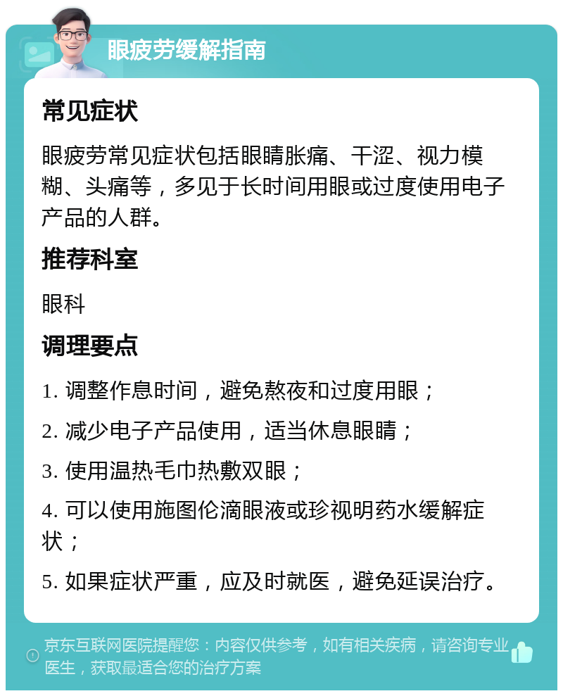 眼疲劳缓解指南 常见症状 眼疲劳常见症状包括眼睛胀痛、干涩、视力模糊、头痛等，多见于长时间用眼或过度使用电子产品的人群。 推荐科室 眼科 调理要点 1. 调整作息时间，避免熬夜和过度用眼； 2. 减少电子产品使用，适当休息眼睛； 3. 使用温热毛巾热敷双眼； 4. 可以使用施图伦滴眼液或珍视明药水缓解症状； 5. 如果症状严重，应及时就医，避免延误治疗。