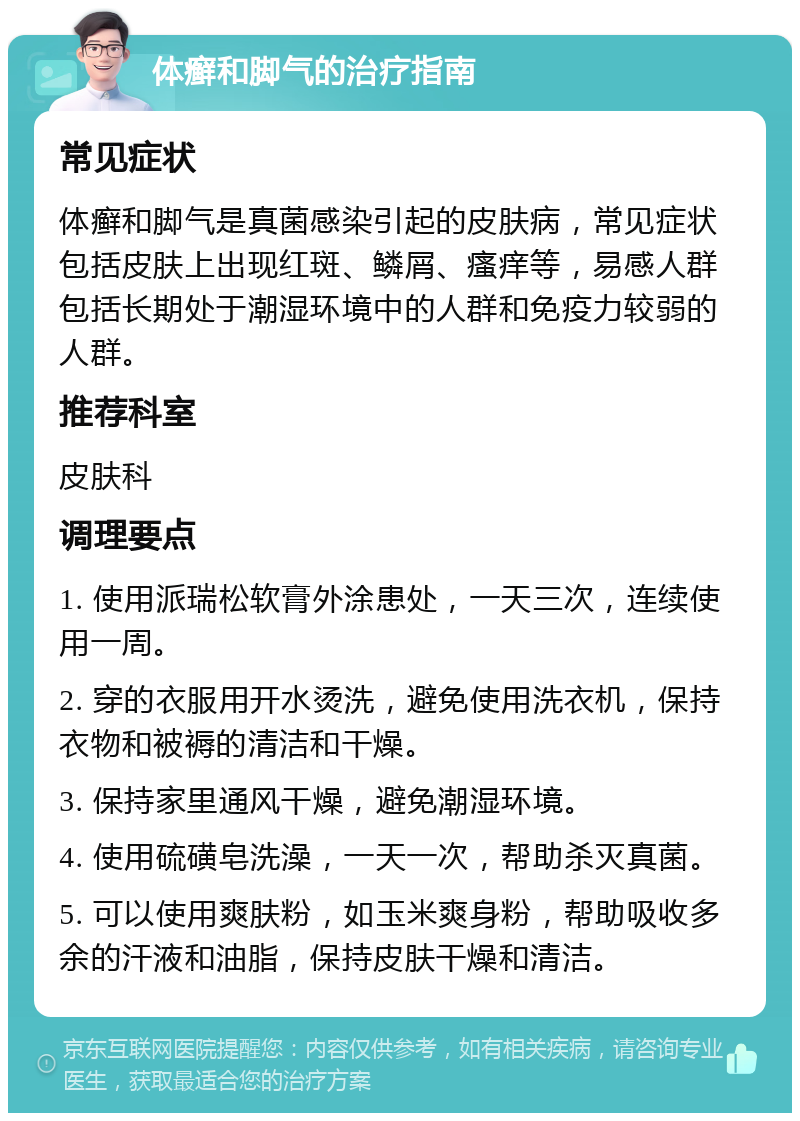 体癣和脚气的治疗指南 常见症状 体癣和脚气是真菌感染引起的皮肤病，常见症状包括皮肤上出现红斑、鳞屑、瘙痒等，易感人群包括长期处于潮湿环境中的人群和免疫力较弱的人群。 推荐科室 皮肤科 调理要点 1. 使用派瑞松软膏外涂患处，一天三次，连续使用一周。 2. 穿的衣服用开水烫洗，避免使用洗衣机，保持衣物和被褥的清洁和干燥。 3. 保持家里通风干燥，避免潮湿环境。 4. 使用硫磺皂洗澡，一天一次，帮助杀灭真菌。 5. 可以使用爽肤粉，如玉米爽身粉，帮助吸收多余的汗液和油脂，保持皮肤干燥和清洁。