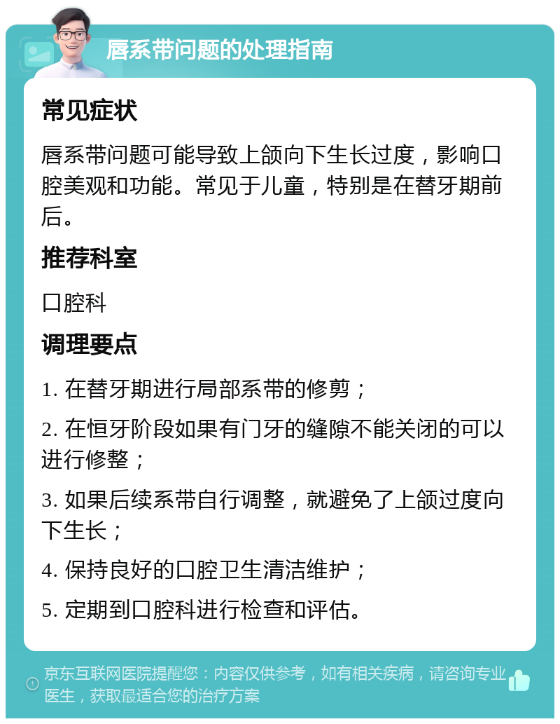 唇系带问题的处理指南 常见症状 唇系带问题可能导致上颌向下生长过度，影响口腔美观和功能。常见于儿童，特别是在替牙期前后。 推荐科室 口腔科 调理要点 1. 在替牙期进行局部系带的修剪； 2. 在恒牙阶段如果有门牙的缝隙不能关闭的可以进行修整； 3. 如果后续系带自行调整，就避免了上颌过度向下生长； 4. 保持良好的口腔卫生清洁维护； 5. 定期到口腔科进行检查和评估。