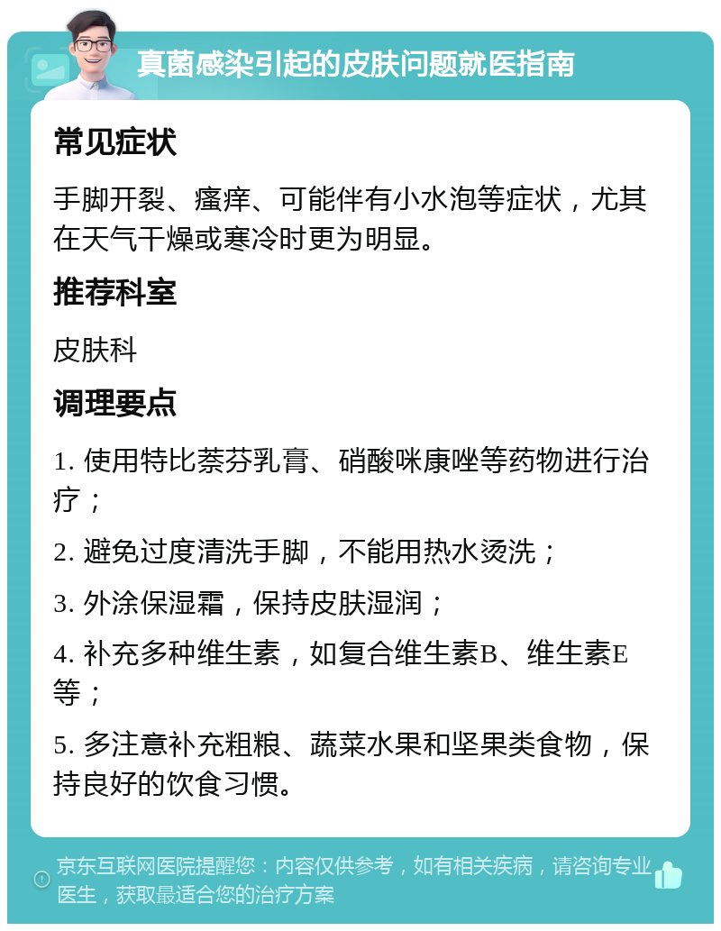 真菌感染引起的皮肤问题就医指南 常见症状 手脚开裂、瘙痒、可能伴有小水泡等症状，尤其在天气干燥或寒冷时更为明显。 推荐科室 皮肤科 调理要点 1. 使用特比萘芬乳膏、硝酸咪康唑等药物进行治疗； 2. 避免过度清洗手脚，不能用热水烫洗； 3. 外涂保湿霜，保持皮肤湿润； 4. 补充多种维生素，如复合维生素B、维生素E等； 5. 多注意补充粗粮、蔬菜水果和坚果类食物，保持良好的饮食习惯。