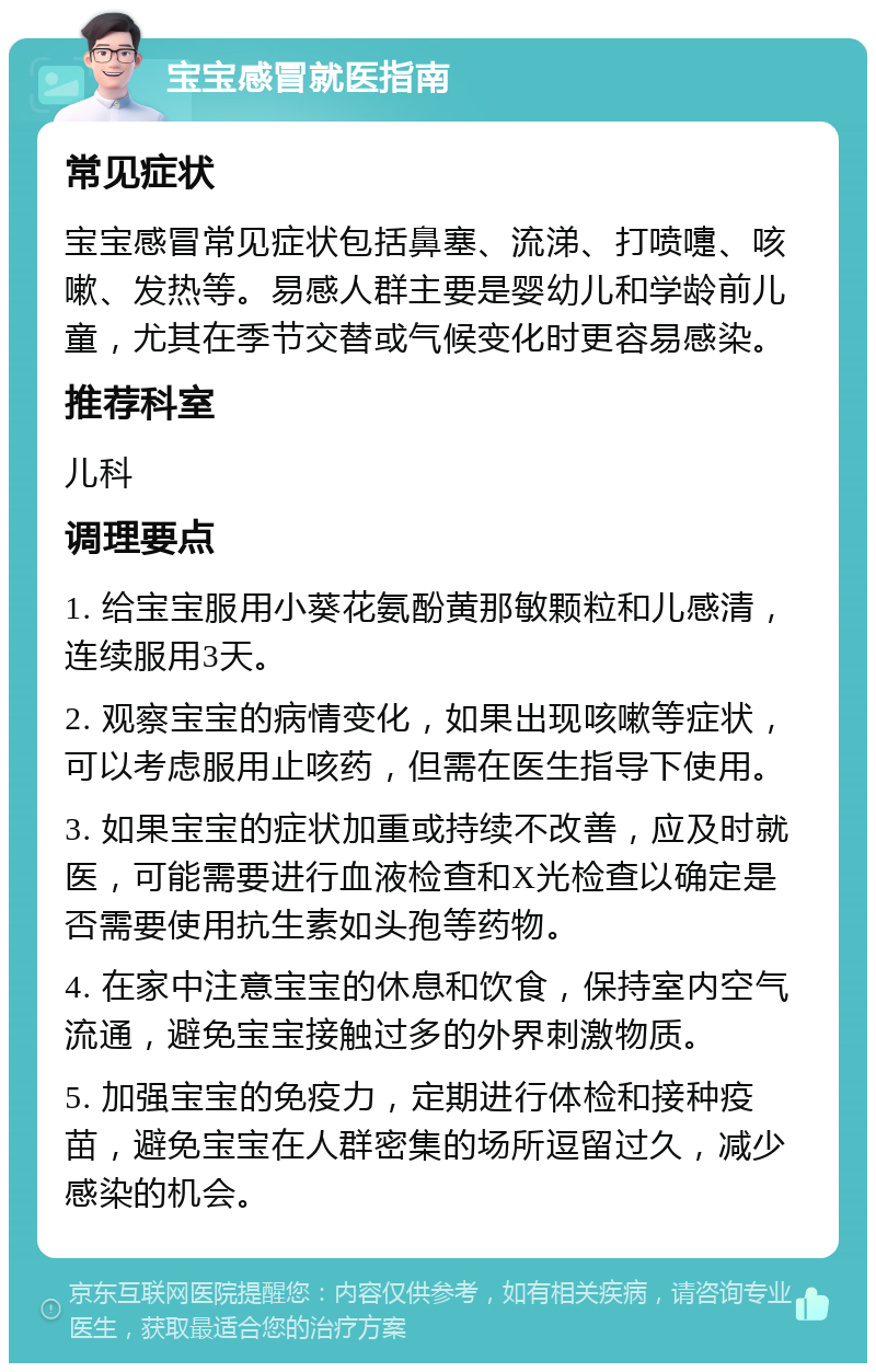 宝宝感冒就医指南 常见症状 宝宝感冒常见症状包括鼻塞、流涕、打喷嚏、咳嗽、发热等。易感人群主要是婴幼儿和学龄前儿童，尤其在季节交替或气候变化时更容易感染。 推荐科室 儿科 调理要点 1. 给宝宝服用小葵花氨酚黄那敏颗粒和儿感清，连续服用3天。 2. 观察宝宝的病情变化，如果出现咳嗽等症状，可以考虑服用止咳药，但需在医生指导下使用。 3. 如果宝宝的症状加重或持续不改善，应及时就医，可能需要进行血液检查和X光检查以确定是否需要使用抗生素如头孢等药物。 4. 在家中注意宝宝的休息和饮食，保持室内空气流通，避免宝宝接触过多的外界刺激物质。 5. 加强宝宝的免疫力，定期进行体检和接种疫苗，避免宝宝在人群密集的场所逗留过久，减少感染的机会。