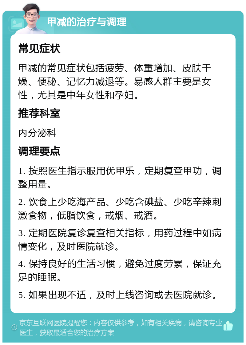 甲减的治疗与调理 常见症状 甲减的常见症状包括疲劳、体重增加、皮肤干燥、便秘、记忆力减退等。易感人群主要是女性，尤其是中年女性和孕妇。 推荐科室 内分泌科 调理要点 1. 按照医生指示服用优甲乐，定期复查甲功，调整用量。 2. 饮食上少吃海产品、少吃含碘盐、少吃辛辣刺激食物，低脂饮食，戒烟、戒酒。 3. 定期医院复诊复查相关指标，用药过程中如病情变化，及时医院就诊。 4. 保持良好的生活习惯，避免过度劳累，保证充足的睡眠。 5. 如果出现不适，及时上线咨询或去医院就诊。