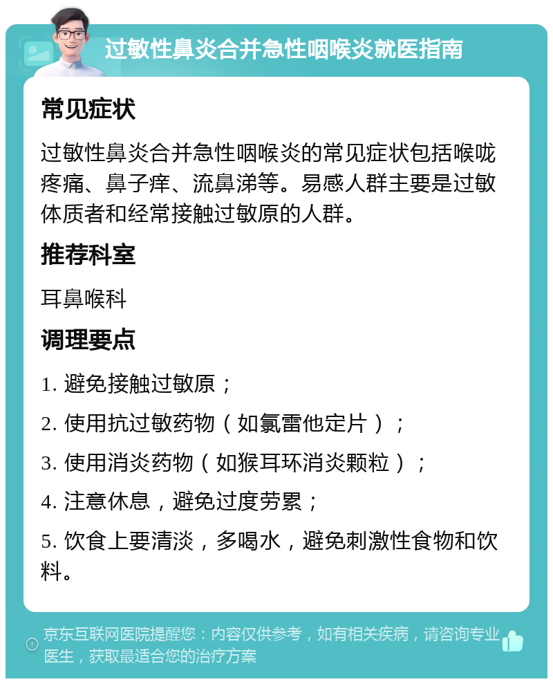 过敏性鼻炎合并急性咽喉炎就医指南 常见症状 过敏性鼻炎合并急性咽喉炎的常见症状包括喉咙疼痛、鼻子痒、流鼻涕等。易感人群主要是过敏体质者和经常接触过敏原的人群。 推荐科室 耳鼻喉科 调理要点 1. 避免接触过敏原； 2. 使用抗过敏药物（如氯雷他定片）； 3. 使用消炎药物（如猴耳环消炎颗粒）； 4. 注意休息，避免过度劳累； 5. 饮食上要清淡，多喝水，避免刺激性食物和饮料。