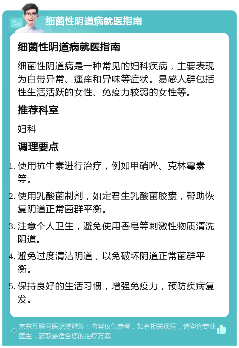 细菌性阴道病就医指南 细菌性阴道病就医指南 细菌性阴道病是一种常见的妇科疾病，主要表现为白带异常、瘙痒和异味等症状。易感人群包括性生活活跃的女性、免疫力较弱的女性等。 推荐科室 妇科 调理要点 使用抗生素进行治疗，例如甲硝唑、克林霉素等。 使用乳酸菌制剂，如定君生乳酸菌胶囊，帮助恢复阴道正常菌群平衡。 注意个人卫生，避免使用香皂等刺激性物质清洗阴道。 避免过度清洁阴道，以免破坏阴道正常菌群平衡。 保持良好的生活习惯，增强免疫力，预防疾病复发。