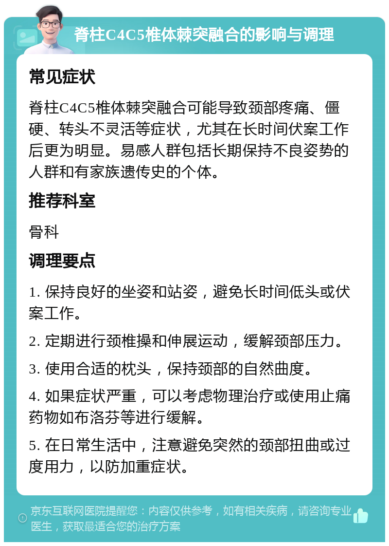 脊柱C4C5椎体棘突融合的影响与调理 常见症状 脊柱C4C5椎体棘突融合可能导致颈部疼痛、僵硬、转头不灵活等症状，尤其在长时间伏案工作后更为明显。易感人群包括长期保持不良姿势的人群和有家族遗传史的个体。 推荐科室 骨科 调理要点 1. 保持良好的坐姿和站姿，避免长时间低头或伏案工作。 2. 定期进行颈椎操和伸展运动，缓解颈部压力。 3. 使用合适的枕头，保持颈部的自然曲度。 4. 如果症状严重，可以考虑物理治疗或使用止痛药物如布洛芬等进行缓解。 5. 在日常生活中，注意避免突然的颈部扭曲或过度用力，以防加重症状。