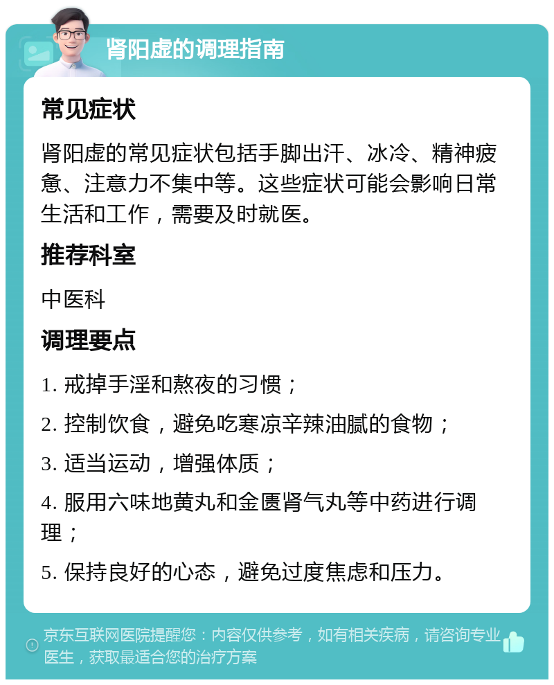 肾阳虚的调理指南 常见症状 肾阳虚的常见症状包括手脚出汗、冰冷、精神疲惫、注意力不集中等。这些症状可能会影响日常生活和工作，需要及时就医。 推荐科室 中医科 调理要点 1. 戒掉手淫和熬夜的习惯； 2. 控制饮食，避免吃寒凉辛辣油腻的食物； 3. 适当运动，增强体质； 4. 服用六味地黄丸和金匮肾气丸等中药进行调理； 5. 保持良好的心态，避免过度焦虑和压力。