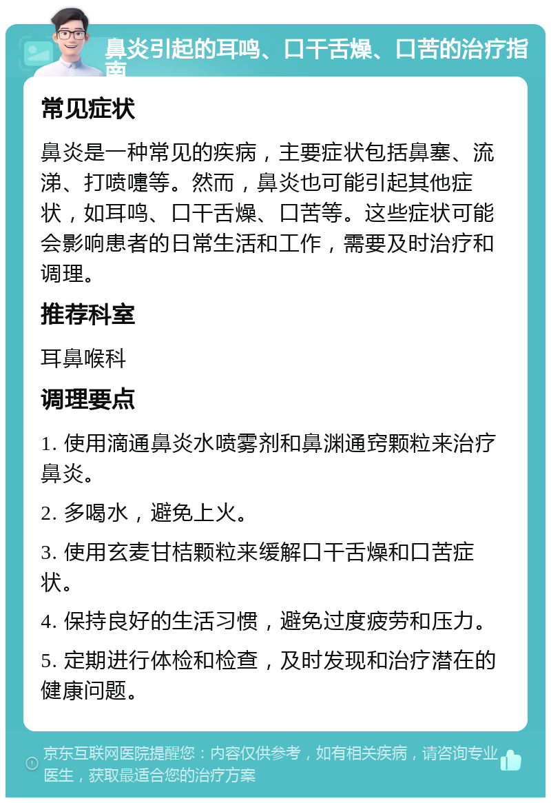 鼻炎引起的耳鸣、口干舌燥、口苦的治疗指南 常见症状 鼻炎是一种常见的疾病，主要症状包括鼻塞、流涕、打喷嚏等。然而，鼻炎也可能引起其他症状，如耳鸣、口干舌燥、口苦等。这些症状可能会影响患者的日常生活和工作，需要及时治疗和调理。 推荐科室 耳鼻喉科 调理要点 1. 使用滴通鼻炎水喷雾剂和鼻渊通窍颗粒来治疗鼻炎。 2. 多喝水，避免上火。 3. 使用玄麦甘桔颗粒来缓解口干舌燥和口苦症状。 4. 保持良好的生活习惯，避免过度疲劳和压力。 5. 定期进行体检和检查，及时发现和治疗潜在的健康问题。