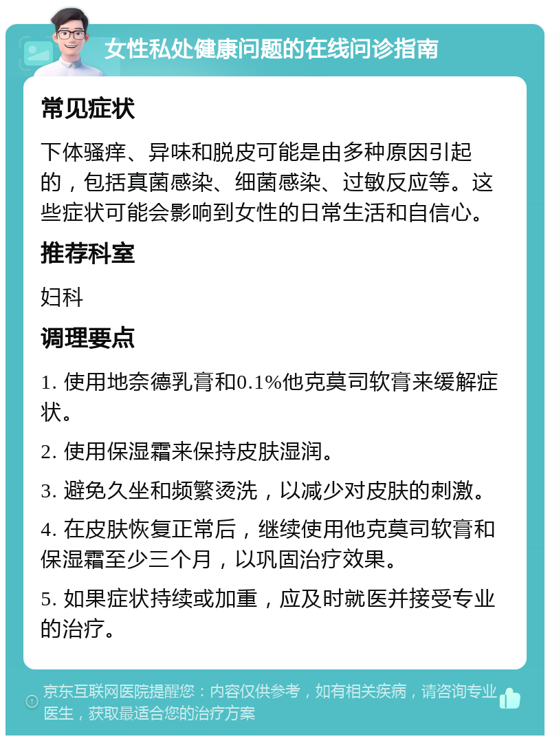 女性私处健康问题的在线问诊指南 常见症状 下体骚痒、异味和脱皮可能是由多种原因引起的，包括真菌感染、细菌感染、过敏反应等。这些症状可能会影响到女性的日常生活和自信心。 推荐科室 妇科 调理要点 1. 使用地奈德乳膏和0.1%他克莫司软膏来缓解症状。 2. 使用保湿霜来保持皮肤湿润。 3. 避免久坐和频繁烫洗，以减少对皮肤的刺激。 4. 在皮肤恢复正常后，继续使用他克莫司软膏和保湿霜至少三个月，以巩固治疗效果。 5. 如果症状持续或加重，应及时就医并接受专业的治疗。