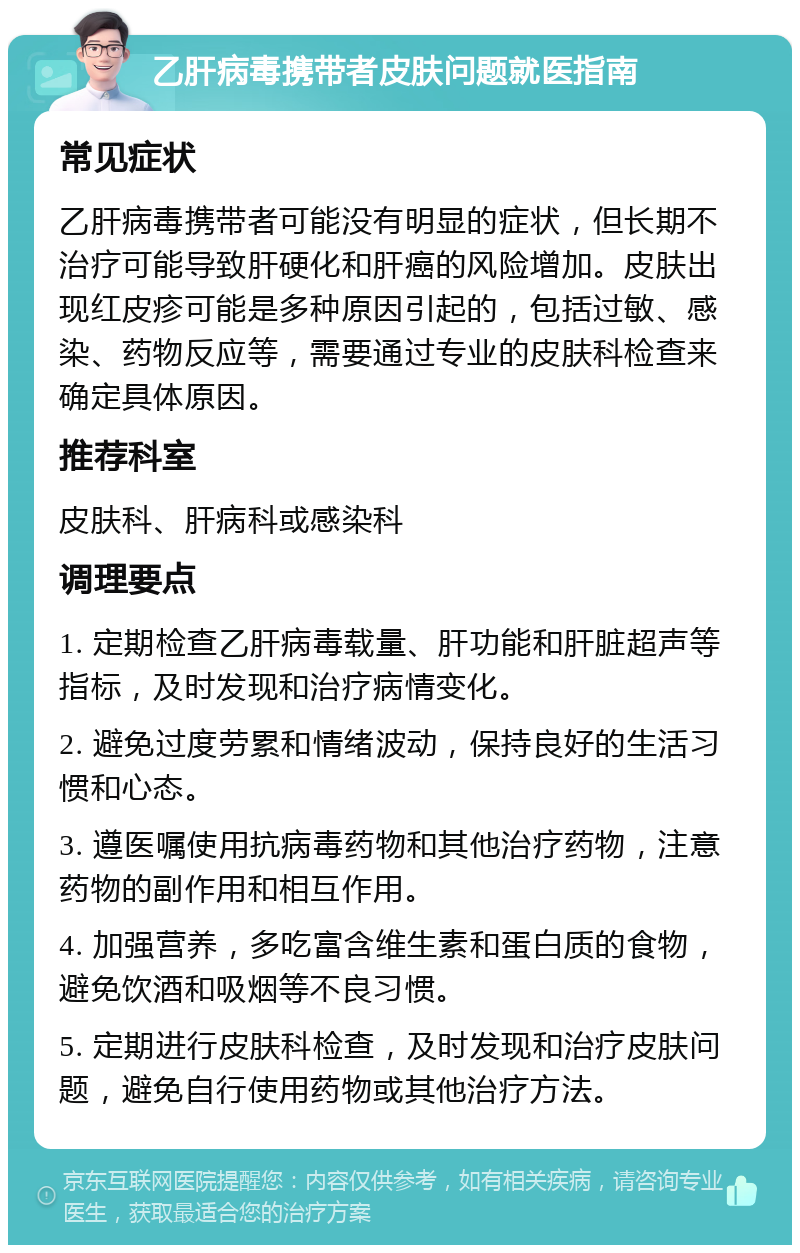 乙肝病毒携带者皮肤问题就医指南 常见症状 乙肝病毒携带者可能没有明显的症状，但长期不治疗可能导致肝硬化和肝癌的风险增加。皮肤出现红皮疹可能是多种原因引起的，包括过敏、感染、药物反应等，需要通过专业的皮肤科检查来确定具体原因。 推荐科室 皮肤科、肝病科或感染科 调理要点 1. 定期检查乙肝病毒载量、肝功能和肝脏超声等指标，及时发现和治疗病情变化。 2. 避免过度劳累和情绪波动，保持良好的生活习惯和心态。 3. 遵医嘱使用抗病毒药物和其他治疗药物，注意药物的副作用和相互作用。 4. 加强营养，多吃富含维生素和蛋白质的食物，避免饮酒和吸烟等不良习惯。 5. 定期进行皮肤科检查，及时发现和治疗皮肤问题，避免自行使用药物或其他治疗方法。