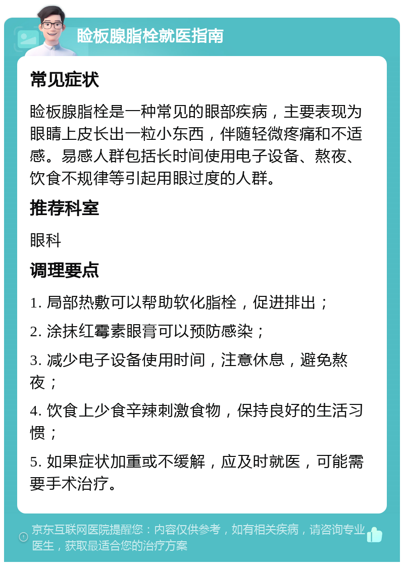 睑板腺脂栓就医指南 常见症状 睑板腺脂栓是一种常见的眼部疾病，主要表现为眼睛上皮长出一粒小东西，伴随轻微疼痛和不适感。易感人群包括长时间使用电子设备、熬夜、饮食不规律等引起用眼过度的人群。 推荐科室 眼科 调理要点 1. 局部热敷可以帮助软化脂栓，促进排出； 2. 涂抹红霉素眼膏可以预防感染； 3. 减少电子设备使用时间，注意休息，避免熬夜； 4. 饮食上少食辛辣刺激食物，保持良好的生活习惯； 5. 如果症状加重或不缓解，应及时就医，可能需要手术治疗。