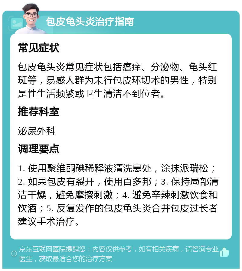 包皮龟头炎治疗指南 常见症状 包皮龟头炎常见症状包括瘙痒、分泌物、龟头红斑等，易感人群为未行包皮环切术的男性，特别是性生活频繁或卫生清洁不到位者。 推荐科室 泌尿外科 调理要点 1. 使用聚维酮碘稀释液清洗患处，涂抹派瑞松；2. 如果包皮有裂开，使用百多邦；3. 保持局部清洁干燥，避免摩擦刺激；4. 避免辛辣刺激饮食和饮酒；5. 反复发作的包皮龟头炎合并包皮过长者建议手术治疗。