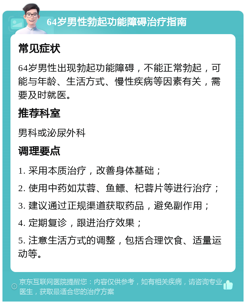 64岁男性勃起功能障碍治疗指南 常见症状 64岁男性出现勃起功能障碍，不能正常勃起，可能与年龄、生活方式、慢性疾病等因素有关，需要及时就医。 推荐科室 男科或泌尿外科 调理要点 1. 采用本质治疗，改善身体基础； 2. 使用中药如苁蓉、鱼鳔、杞蓉片等进行治疗； 3. 建议通过正规渠道获取药品，避免副作用； 4. 定期复诊，跟进治疗效果； 5. 注意生活方式的调整，包括合理饮食、适量运动等。