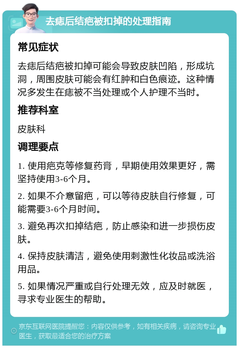 去痣后结疤被扣掉的处理指南 常见症状 去痣后结疤被扣掉可能会导致皮肤凹陷，形成坑洞，周围皮肤可能会有红肿和白色痕迹。这种情况多发生在痣被不当处理或个人护理不当时。 推荐科室 皮肤科 调理要点 1. 使用疤克等修复药膏，早期使用效果更好，需坚持使用3-6个月。 2. 如果不介意留疤，可以等待皮肤自行修复，可能需要3-6个月时间。 3. 避免再次扣掉结疤，防止感染和进一步损伤皮肤。 4. 保持皮肤清洁，避免使用刺激性化妆品或洗浴用品。 5. 如果情况严重或自行处理无效，应及时就医，寻求专业医生的帮助。