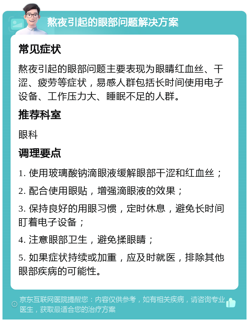 熬夜引起的眼部问题解决方案 常见症状 熬夜引起的眼部问题主要表现为眼睛红血丝、干涩、疲劳等症状，易感人群包括长时间使用电子设备、工作压力大、睡眠不足的人群。 推荐科室 眼科 调理要点 1. 使用玻璃酸钠滴眼液缓解眼部干涩和红血丝； 2. 配合使用眼贴，增强滴眼液的效果； 3. 保持良好的用眼习惯，定时休息，避免长时间盯着电子设备； 4. 注意眼部卫生，避免揉眼睛； 5. 如果症状持续或加重，应及时就医，排除其他眼部疾病的可能性。