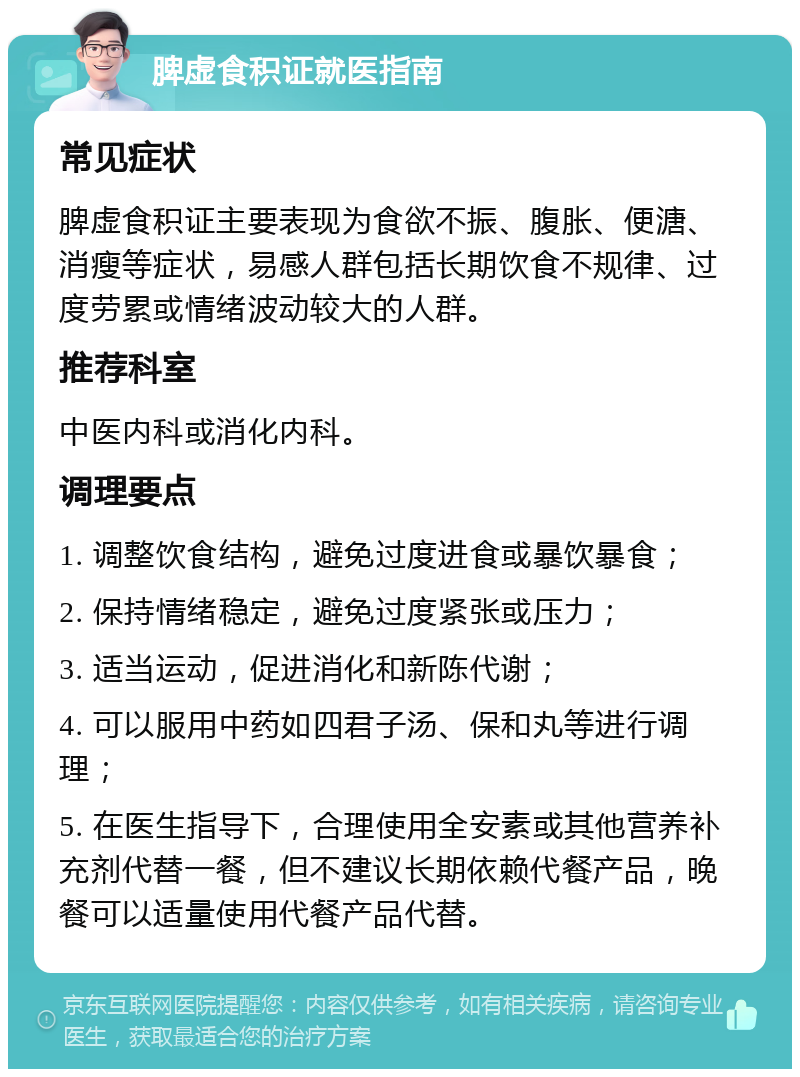 脾虚食积证就医指南 常见症状 脾虚食积证主要表现为食欲不振、腹胀、便溏、消瘦等症状，易感人群包括长期饮食不规律、过度劳累或情绪波动较大的人群。 推荐科室 中医内科或消化内科。 调理要点 1. 调整饮食结构，避免过度进食或暴饮暴食； 2. 保持情绪稳定，避免过度紧张或压力； 3. 适当运动，促进消化和新陈代谢； 4. 可以服用中药如四君子汤、保和丸等进行调理； 5. 在医生指导下，合理使用全安素或其他营养补充剂代替一餐，但不建议长期依赖代餐产品，晚餐可以适量使用代餐产品代替。