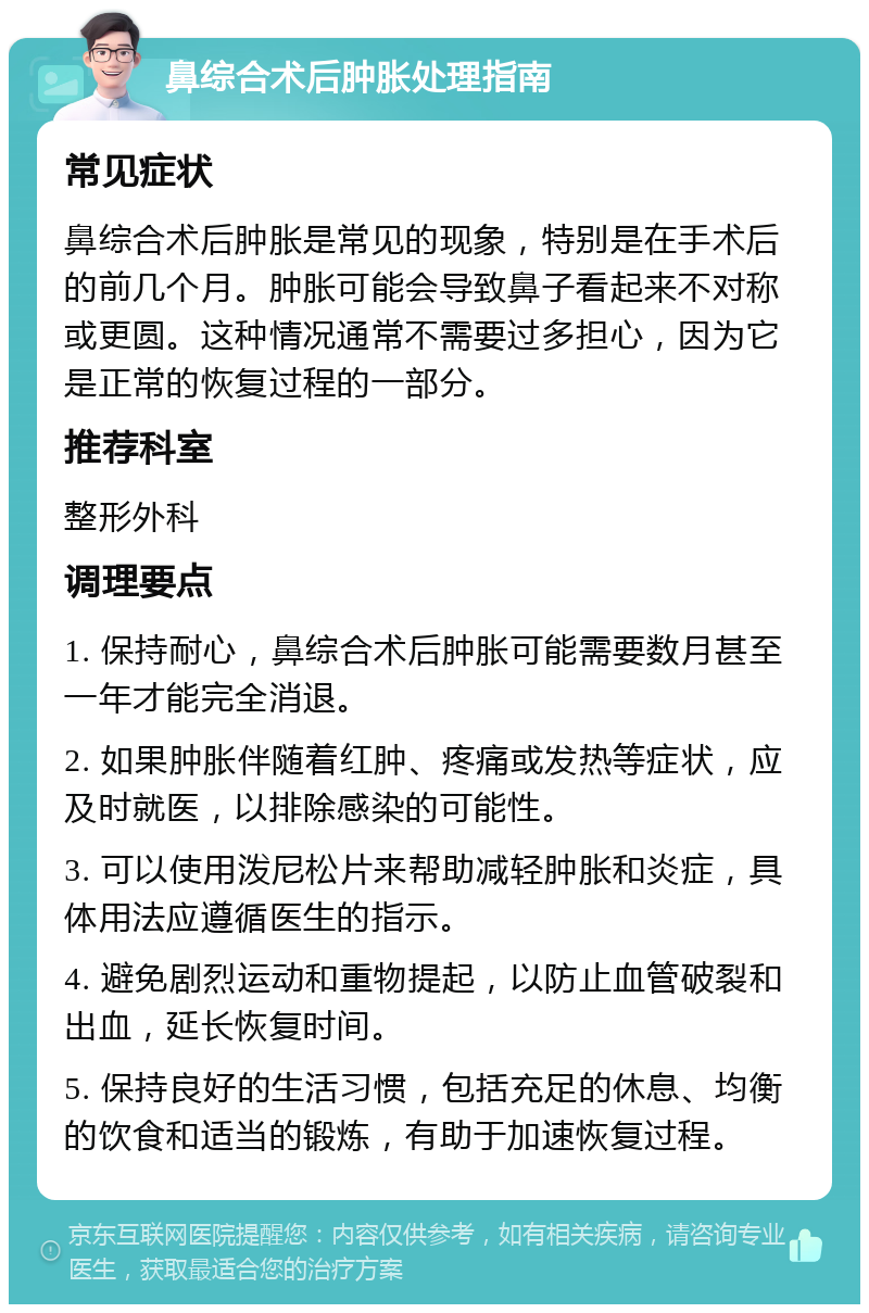 鼻综合术后肿胀处理指南 常见症状 鼻综合术后肿胀是常见的现象，特别是在手术后的前几个月。肿胀可能会导致鼻子看起来不对称或更圆。这种情况通常不需要过多担心，因为它是正常的恢复过程的一部分。 推荐科室 整形外科 调理要点 1. 保持耐心，鼻综合术后肿胀可能需要数月甚至一年才能完全消退。 2. 如果肿胀伴随着红肿、疼痛或发热等症状，应及时就医，以排除感染的可能性。 3. 可以使用泼尼松片来帮助减轻肿胀和炎症，具体用法应遵循医生的指示。 4. 避免剧烈运动和重物提起，以防止血管破裂和出血，延长恢复时间。 5. 保持良好的生活习惯，包括充足的休息、均衡的饮食和适当的锻炼，有助于加速恢复过程。