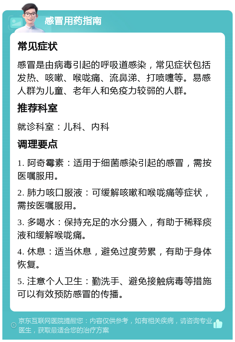 感冒用药指南 常见症状 感冒是由病毒引起的呼吸道感染，常见症状包括发热、咳嗽、喉咙痛、流鼻涕、打喷嚏等。易感人群为儿童、老年人和免疫力较弱的人群。 推荐科室 就诊科室：儿科、内科 调理要点 1. 阿奇霉素：适用于细菌感染引起的感冒，需按医嘱服用。 2. 肺力咳口服液：可缓解咳嗽和喉咙痛等症状，需按医嘱服用。 3. 多喝水：保持充足的水分摄入，有助于稀释痰液和缓解喉咙痛。 4. 休息：适当休息，避免过度劳累，有助于身体恢复。 5. 注意个人卫生：勤洗手、避免接触病毒等措施可以有效预防感冒的传播。