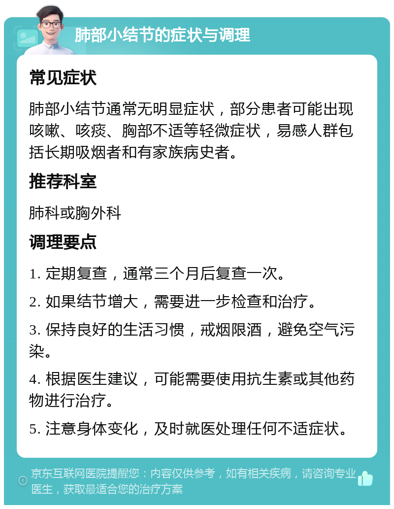 肺部小结节的症状与调理 常见症状 肺部小结节通常无明显症状，部分患者可能出现咳嗽、咳痰、胸部不适等轻微症状，易感人群包括长期吸烟者和有家族病史者。 推荐科室 肺科或胸外科 调理要点 1. 定期复查，通常三个月后复查一次。 2. 如果结节增大，需要进一步检查和治疗。 3. 保持良好的生活习惯，戒烟限酒，避免空气污染。 4. 根据医生建议，可能需要使用抗生素或其他药物进行治疗。 5. 注意身体变化，及时就医处理任何不适症状。