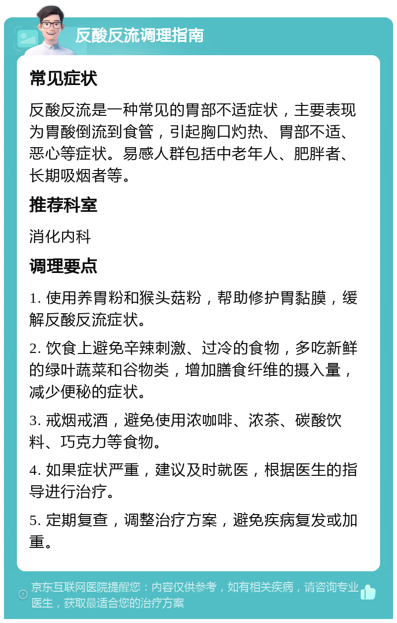 反酸反流调理指南 常见症状 反酸反流是一种常见的胃部不适症状，主要表现为胃酸倒流到食管，引起胸口灼热、胃部不适、恶心等症状。易感人群包括中老年人、肥胖者、长期吸烟者等。 推荐科室 消化内科 调理要点 1. 使用养胃粉和猴头菇粉，帮助修护胃黏膜，缓解反酸反流症状。 2. 饮食上避免辛辣刺激、过冷的食物，多吃新鲜的绿叶蔬菜和谷物类，增加膳食纤维的摄入量，减少便秘的症状。 3. 戒烟戒酒，避免使用浓咖啡、浓茶、碳酸饮料、巧克力等食物。 4. 如果症状严重，建议及时就医，根据医生的指导进行治疗。 5. 定期复查，调整治疗方案，避免疾病复发或加重。