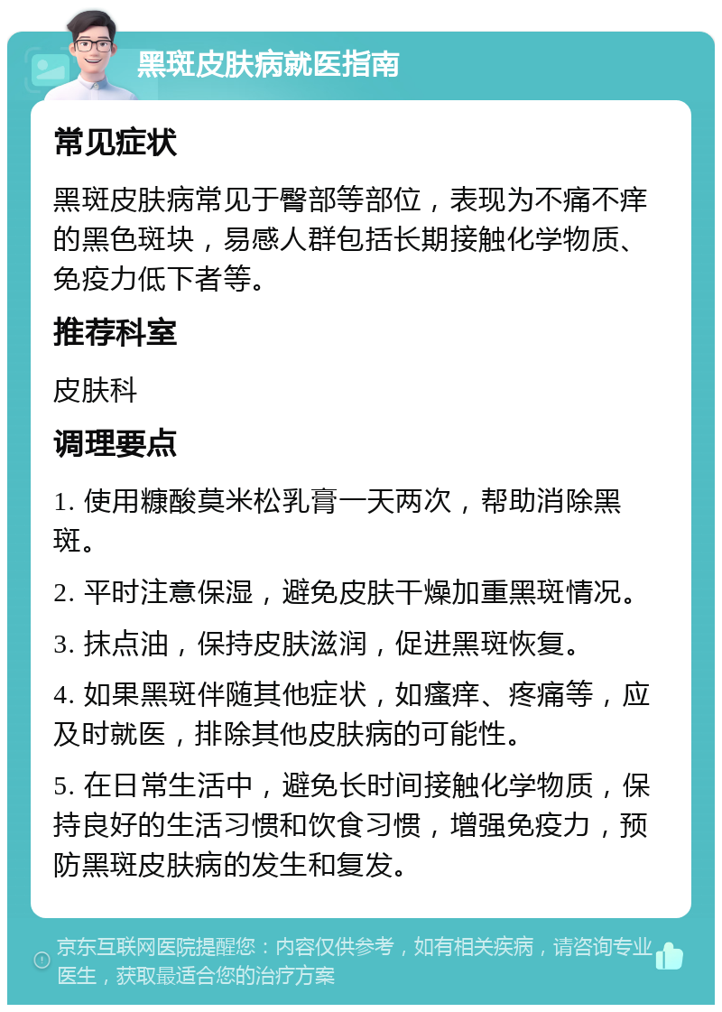 黑斑皮肤病就医指南 常见症状 黑斑皮肤病常见于臀部等部位，表现为不痛不痒的黑色斑块，易感人群包括长期接触化学物质、免疫力低下者等。 推荐科室 皮肤科 调理要点 1. 使用糠酸莫米松乳膏一天两次，帮助消除黑斑。 2. 平时注意保湿，避免皮肤干燥加重黑斑情况。 3. 抹点油，保持皮肤滋润，促进黑斑恢复。 4. 如果黑斑伴随其他症状，如瘙痒、疼痛等，应及时就医，排除其他皮肤病的可能性。 5. 在日常生活中，避免长时间接触化学物质，保持良好的生活习惯和饮食习惯，增强免疫力，预防黑斑皮肤病的发生和复发。