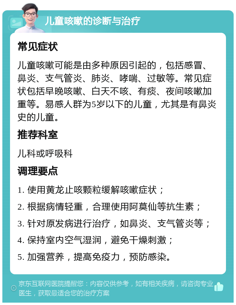 儿童咳嗽的诊断与治疗 常见症状 儿童咳嗽可能是由多种原因引起的，包括感冒、鼻炎、支气管炎、肺炎、哮喘、过敏等。常见症状包括早晚咳嗽、白天不咳、有痰、夜间咳嗽加重等。易感人群为5岁以下的儿童，尤其是有鼻炎史的儿童。 推荐科室 儿科或呼吸科 调理要点 1. 使用黄龙止咳颗粒缓解咳嗽症状； 2. 根据病情轻重，合理使用阿莫仙等抗生素； 3. 针对原发病进行治疗，如鼻炎、支气管炎等； 4. 保持室内空气湿润，避免干燥刺激； 5. 加强营养，提高免疫力，预防感染。