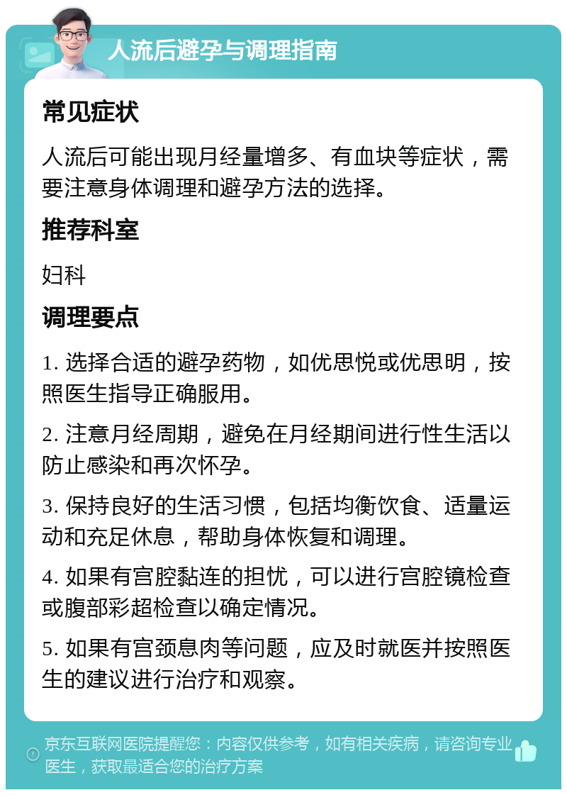 人流后避孕与调理指南 常见症状 人流后可能出现月经量增多、有血块等症状，需要注意身体调理和避孕方法的选择。 推荐科室 妇科 调理要点 1. 选择合适的避孕药物，如优思悦或优思明，按照医生指导正确服用。 2. 注意月经周期，避免在月经期间进行性生活以防止感染和再次怀孕。 3. 保持良好的生活习惯，包括均衡饮食、适量运动和充足休息，帮助身体恢复和调理。 4. 如果有宫腔黏连的担忧，可以进行宫腔镜检查或腹部彩超检查以确定情况。 5. 如果有宫颈息肉等问题，应及时就医并按照医生的建议进行治疗和观察。