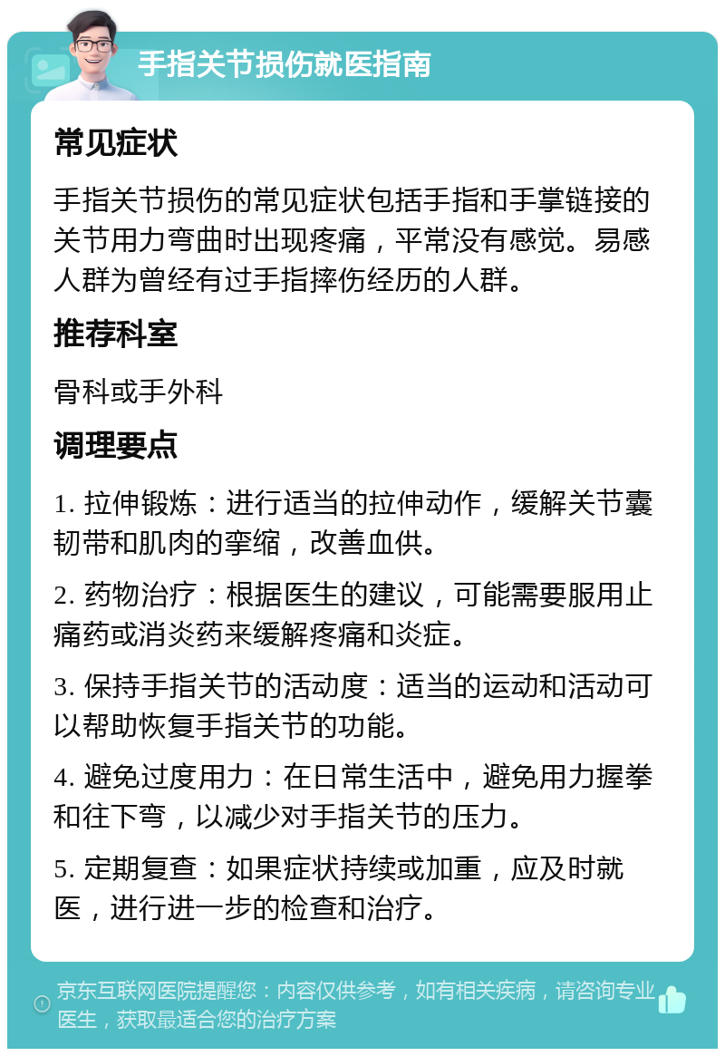 手指关节损伤就医指南 常见症状 手指关节损伤的常见症状包括手指和手掌链接的关节用力弯曲时出现疼痛，平常没有感觉。易感人群为曾经有过手指摔伤经历的人群。 推荐科室 骨科或手外科 调理要点 1. 拉伸锻炼：进行适当的拉伸动作，缓解关节囊韧带和肌肉的挛缩，改善血供。 2. 药物治疗：根据医生的建议，可能需要服用止痛药或消炎药来缓解疼痛和炎症。 3. 保持手指关节的活动度：适当的运动和活动可以帮助恢复手指关节的功能。 4. 避免过度用力：在日常生活中，避免用力握拳和往下弯，以减少对手指关节的压力。 5. 定期复查：如果症状持续或加重，应及时就医，进行进一步的检查和治疗。