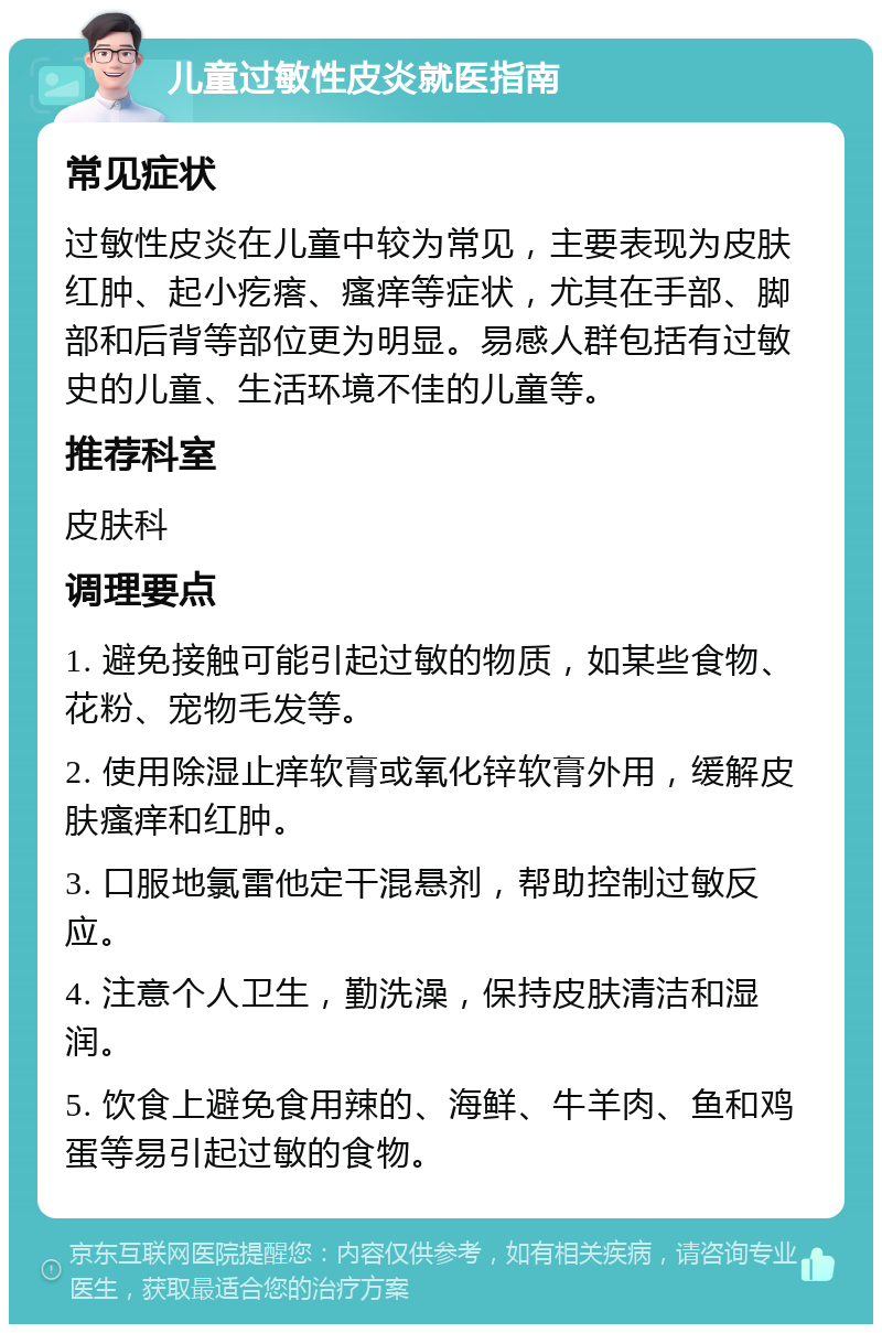 儿童过敏性皮炎就医指南 常见症状 过敏性皮炎在儿童中较为常见，主要表现为皮肤红肿、起小疙瘩、瘙痒等症状，尤其在手部、脚部和后背等部位更为明显。易感人群包括有过敏史的儿童、生活环境不佳的儿童等。 推荐科室 皮肤科 调理要点 1. 避免接触可能引起过敏的物质，如某些食物、花粉、宠物毛发等。 2. 使用除湿止痒软膏或氧化锌软膏外用，缓解皮肤瘙痒和红肿。 3. 口服地氯雷他定干混悬剂，帮助控制过敏反应。 4. 注意个人卫生，勤洗澡，保持皮肤清洁和湿润。 5. 饮食上避免食用辣的、海鲜、牛羊肉、鱼和鸡蛋等易引起过敏的食物。