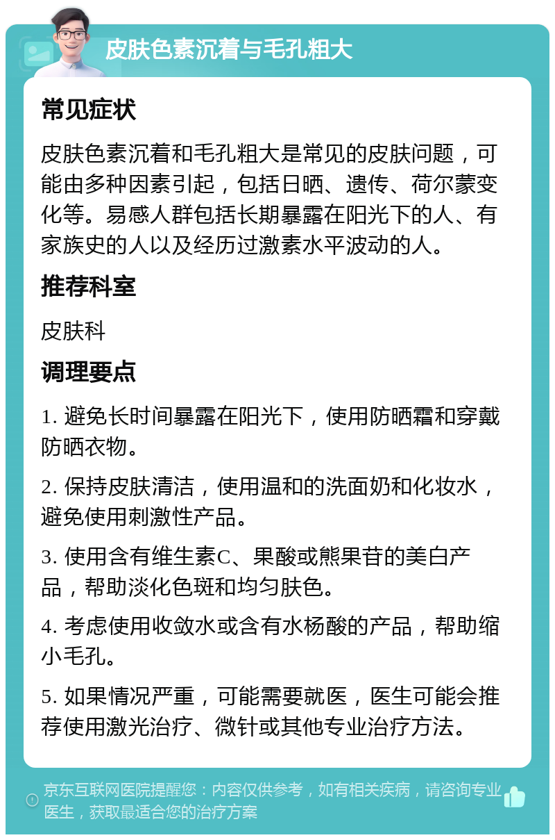 皮肤色素沉着与毛孔粗大 常见症状 皮肤色素沉着和毛孔粗大是常见的皮肤问题，可能由多种因素引起，包括日晒、遗传、荷尔蒙变化等。易感人群包括长期暴露在阳光下的人、有家族史的人以及经历过激素水平波动的人。 推荐科室 皮肤科 调理要点 1. 避免长时间暴露在阳光下，使用防晒霜和穿戴防晒衣物。 2. 保持皮肤清洁，使用温和的洗面奶和化妆水，避免使用刺激性产品。 3. 使用含有维生素C、果酸或熊果苷的美白产品，帮助淡化色斑和均匀肤色。 4. 考虑使用收敛水或含有水杨酸的产品，帮助缩小毛孔。 5. 如果情况严重，可能需要就医，医生可能会推荐使用激光治疗、微针或其他专业治疗方法。