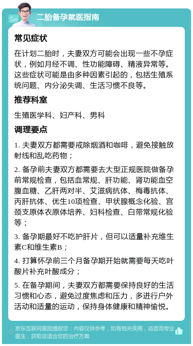 二胎备孕就医指南 常见症状 在计划二胎时，夫妻双方可能会出现一些不孕症状，例如月经不调、性功能障碍、精液异常等。这些症状可能是由多种因素引起的，包括生殖系统问题、内分泌失调、生活习惯不良等。 推荐科室 生殖医学科、妇产科、男科 调理要点 1. 夫妻双方都需要戒除烟酒和咖啡，避免接触放射线和乱吃药物； 2. 备孕前夫妻双方都需要去大型正规医院做备孕前常规检查，包括血常规、肝功能、肾功能血空腹血糖、乙肝两对半、艾滋病抗体、梅毒抗体、丙肝抗体、优生10项检查、甲状腺概念化验、宫颈支原体衣原体培养、妇科检查、白带常规化验等； 3. 备孕期最好不吃护肝片，但可以适量补充维生素C和维生素B； 4. 打算怀孕前三个月备孕期开始就需要每天吃叶酸片补充叶酸成分； 5. 在备孕期间，夫妻双方都需要保持良好的生活习惯和心态，避免过度焦虑和压力，多进行户外活动和适量的运动，保持身体健康和精神愉悦。