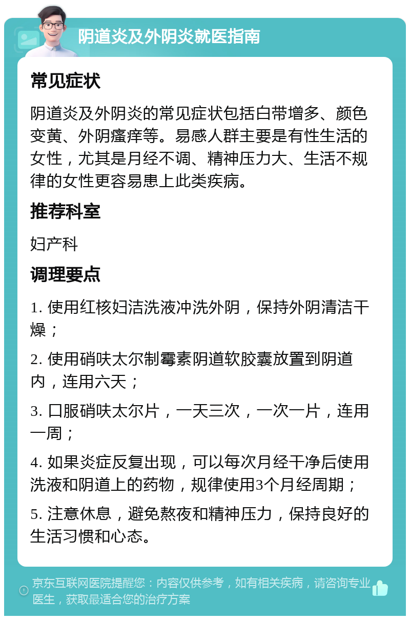 阴道炎及外阴炎就医指南 常见症状 阴道炎及外阴炎的常见症状包括白带增多、颜色变黄、外阴瘙痒等。易感人群主要是有性生活的女性，尤其是月经不调、精神压力大、生活不规律的女性更容易患上此类疾病。 推荐科室 妇产科 调理要点 1. 使用红核妇洁洗液冲洗外阴，保持外阴清洁干燥； 2. 使用硝呋太尔制霉素阴道软胶囊放置到阴道内，连用六天； 3. 口服硝呋太尔片，一天三次，一次一片，连用一周； 4. 如果炎症反复出现，可以每次月经干净后使用洗液和阴道上的药物，规律使用3个月经周期； 5. 注意休息，避免熬夜和精神压力，保持良好的生活习惯和心态。