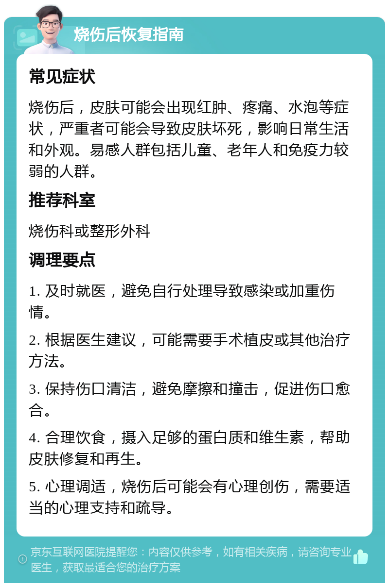 烧伤后恢复指南 常见症状 烧伤后，皮肤可能会出现红肿、疼痛、水泡等症状，严重者可能会导致皮肤坏死，影响日常生活和外观。易感人群包括儿童、老年人和免疫力较弱的人群。 推荐科室 烧伤科或整形外科 调理要点 1. 及时就医，避免自行处理导致感染或加重伤情。 2. 根据医生建议，可能需要手术植皮或其他治疗方法。 3. 保持伤口清洁，避免摩擦和撞击，促进伤口愈合。 4. 合理饮食，摄入足够的蛋白质和维生素，帮助皮肤修复和再生。 5. 心理调适，烧伤后可能会有心理创伤，需要适当的心理支持和疏导。