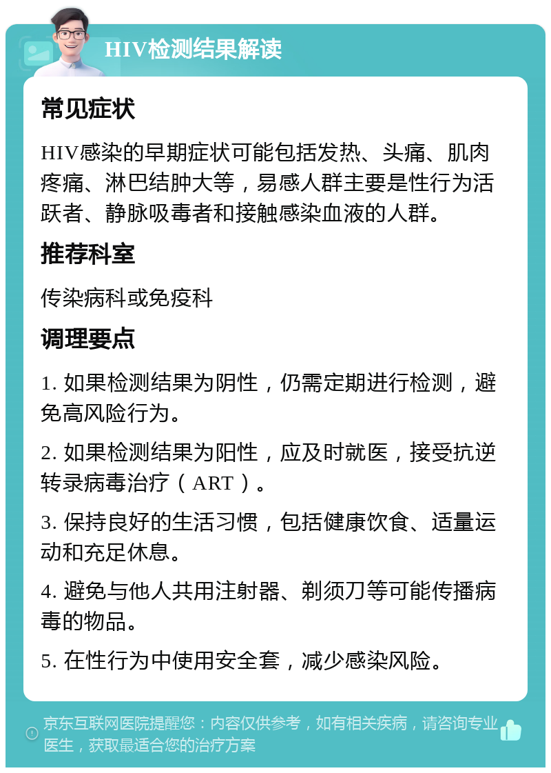 HIV检测结果解读 常见症状 HIV感染的早期症状可能包括发热、头痛、肌肉疼痛、淋巴结肿大等，易感人群主要是性行为活跃者、静脉吸毒者和接触感染血液的人群。 推荐科室 传染病科或免疫科 调理要点 1. 如果检测结果为阴性，仍需定期进行检测，避免高风险行为。 2. 如果检测结果为阳性，应及时就医，接受抗逆转录病毒治疗（ART）。 3. 保持良好的生活习惯，包括健康饮食、适量运动和充足休息。 4. 避免与他人共用注射器、剃须刀等可能传播病毒的物品。 5. 在性行为中使用安全套，减少感染风险。