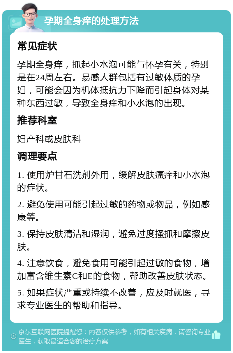 孕期全身痒的处理方法 常见症状 孕期全身痒，抓起小水泡可能与怀孕有关，特别是在24周左右。易感人群包括有过敏体质的孕妇，可能会因为机体抵抗力下降而引起身体对某种东西过敏，导致全身痒和小水泡的出现。 推荐科室 妇产科或皮肤科 调理要点 1. 使用炉甘石洗剂外用，缓解皮肤瘙痒和小水泡的症状。 2. 避免使用可能引起过敏的药物或物品，例如感康等。 3. 保持皮肤清洁和湿润，避免过度搔抓和摩擦皮肤。 4. 注意饮食，避免食用可能引起过敏的食物，增加富含维生素C和E的食物，帮助改善皮肤状态。 5. 如果症状严重或持续不改善，应及时就医，寻求专业医生的帮助和指导。