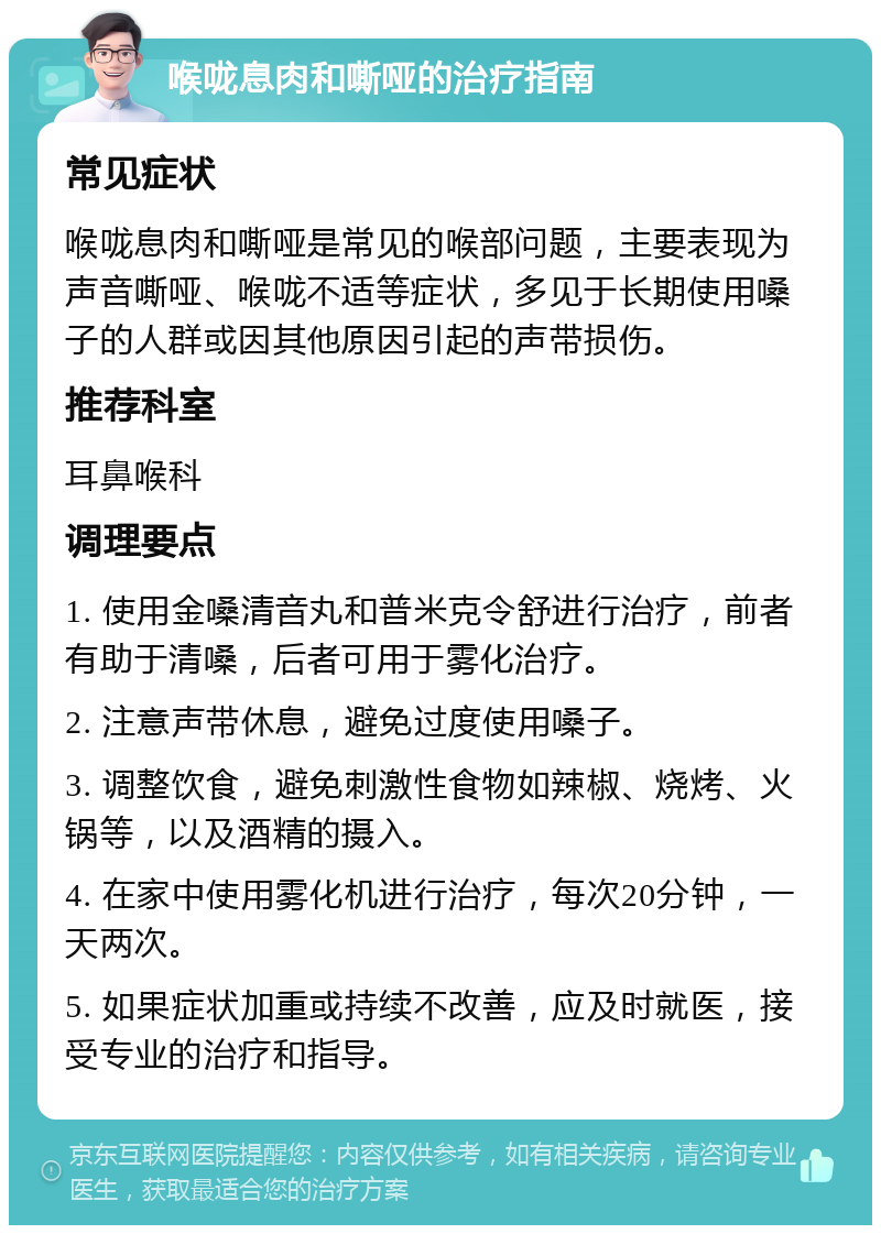 喉咙息肉和嘶哑的治疗指南 常见症状 喉咙息肉和嘶哑是常见的喉部问题，主要表现为声音嘶哑、喉咙不适等症状，多见于长期使用嗓子的人群或因其他原因引起的声带损伤。 推荐科室 耳鼻喉科 调理要点 1. 使用金嗓清音丸和普米克令舒进行治疗，前者有助于清嗓，后者可用于雾化治疗。 2. 注意声带休息，避免过度使用嗓子。 3. 调整饮食，避免刺激性食物如辣椒、烧烤、火锅等，以及酒精的摄入。 4. 在家中使用雾化机进行治疗，每次20分钟，一天两次。 5. 如果症状加重或持续不改善，应及时就医，接受专业的治疗和指导。