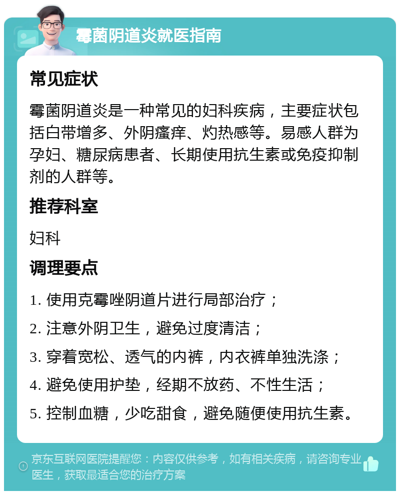 霉菌阴道炎就医指南 常见症状 霉菌阴道炎是一种常见的妇科疾病，主要症状包括白带增多、外阴瘙痒、灼热感等。易感人群为孕妇、糖尿病患者、长期使用抗生素或免疫抑制剂的人群等。 推荐科室 妇科 调理要点 1. 使用克霉唑阴道片进行局部治疗； 2. 注意外阴卫生，避免过度清洁； 3. 穿着宽松、透气的内裤，内衣裤单独洗涤； 4. 避免使用护垫，经期不放药、不性生活； 5. 控制血糖，少吃甜食，避免随便使用抗生素。