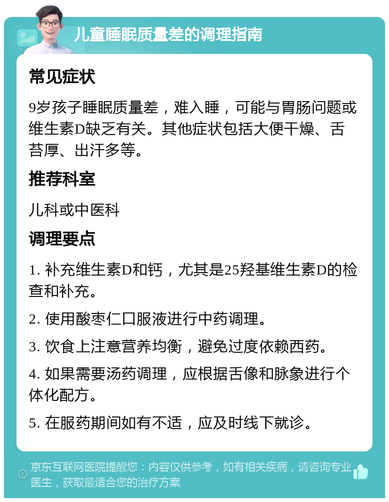 儿童睡眠质量差的调理指南 常见症状 9岁孩子睡眠质量差，难入睡，可能与胃肠问题或维生素D缺乏有关。其他症状包括大便干燥、舌苔厚、出汗多等。 推荐科室 儿科或中医科 调理要点 1. 补充维生素D和钙，尤其是25羟基维生素D的检查和补充。 2. 使用酸枣仁口服液进行中药调理。 3. 饮食上注意营养均衡，避免过度依赖西药。 4. 如果需要汤药调理，应根据舌像和脉象进行个体化配方。 5. 在服药期间如有不适，应及时线下就诊。